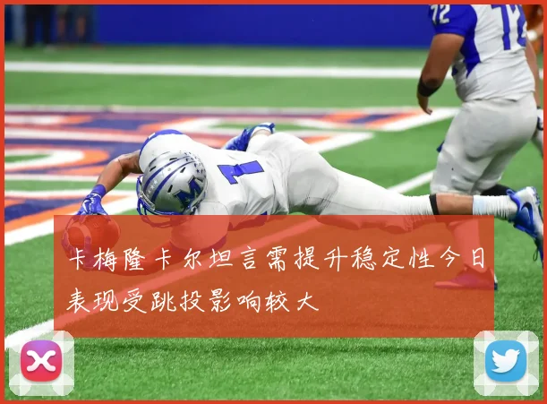 卡梅隆卡尔坦言需提升稳定性今日表现受跳投影响较大