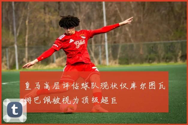皇马高层评估球队现状仅库尔图瓦姆巴佩被视为顶级超巨
