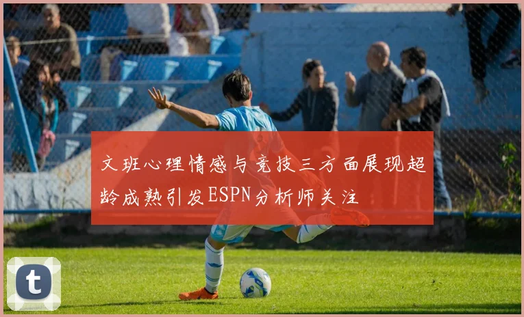 文班心理情感与竞技三方面展现超龄成熟引发ESPN分析师关注