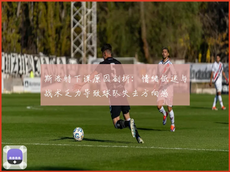 斯洛特下课原因剖析：情绪低迷与战术乏力导致球队失去方向感