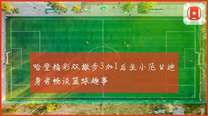哈登精彩双撤步3加1后坐小范甘迪身旁畅谈篮球趣事