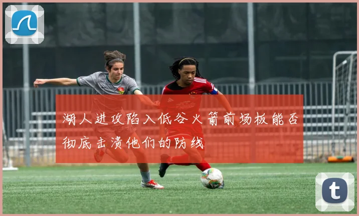 湖人进攻陷入低谷火箭前场板能否彻底击溃他们的防线