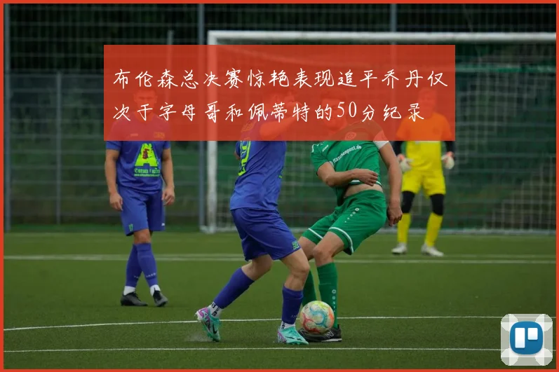 布伦森总决赛惊艳表现追平乔丹仅次于字母哥和佩蒂特的50分纪录