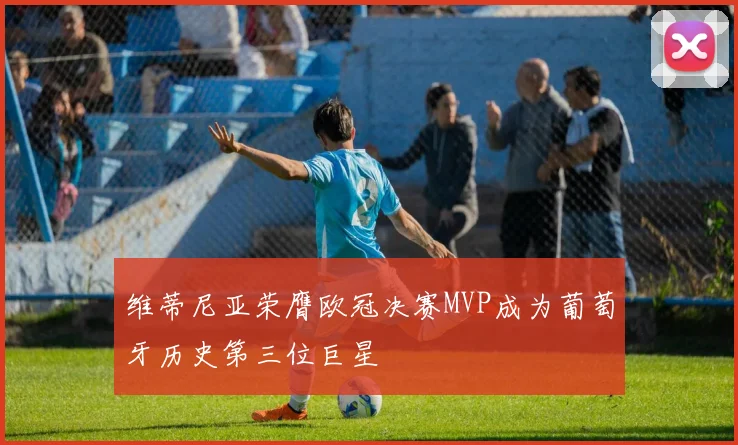 维蒂尼亚荣膺欧冠决赛MVP成为葡萄牙历史第三位巨星