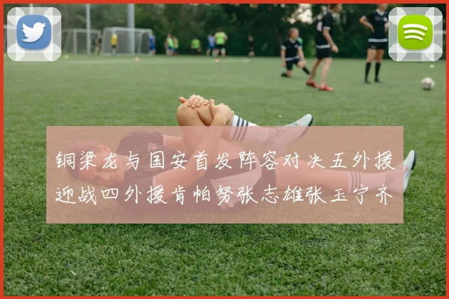 铜梁龙与国安首发阵容对决五外援迎战四外援肯帕努张志雄张玉宁齐上阵