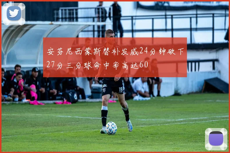 安芬尼西蒙斯替补发威24分钟砍下27分三分球命中率高达60