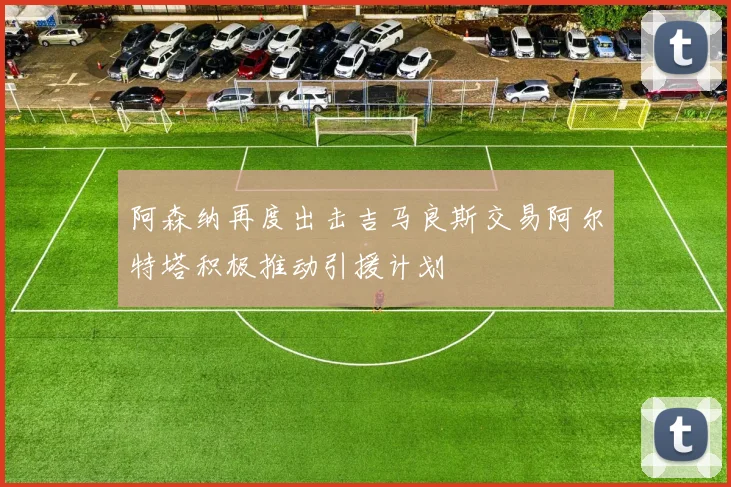 阿森纳再度出击吉马良斯交易阿尔特塔积极推动引援计划