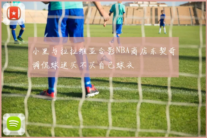 小里与拉拉维亚合影NBA商店东契奇调侃球迷买不买自己球衣