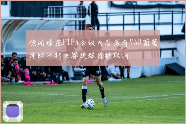 德尚透露FIFA会议内容若有VAR葡萄牙欧洲杯决赛进球将被取消