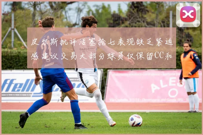 皮尔斯批评活塞抢七表现缺乏紧迫感建议交易大部分球员仅保留CC和詹金斯