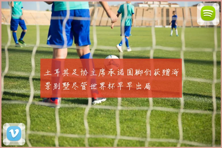土耳其足协主席承诺国脚们获赠海景别墅尽管世界杯早早出局