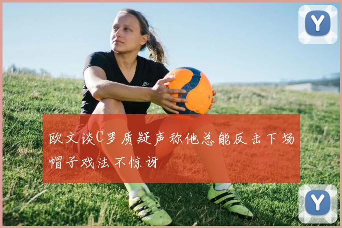 欧文谈C罗质疑声称他总能反击下场帽子戏法不惊讶
