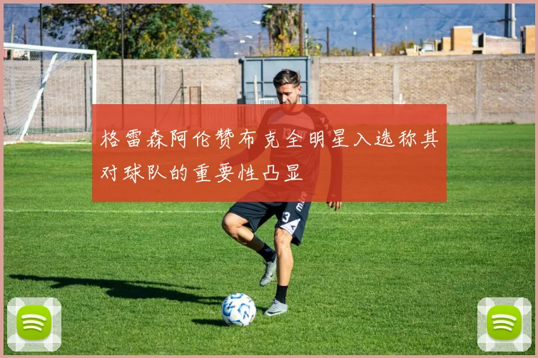 格雷森阿伦赞布克全明星入选称其对球队的重要性凸显