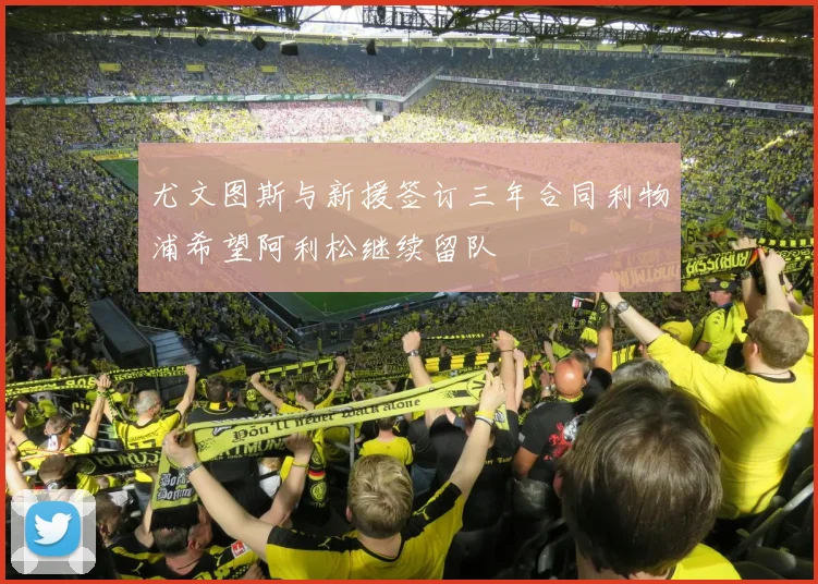 尤文图斯与新援签订三年合同利物浦希望阿利松继续留队