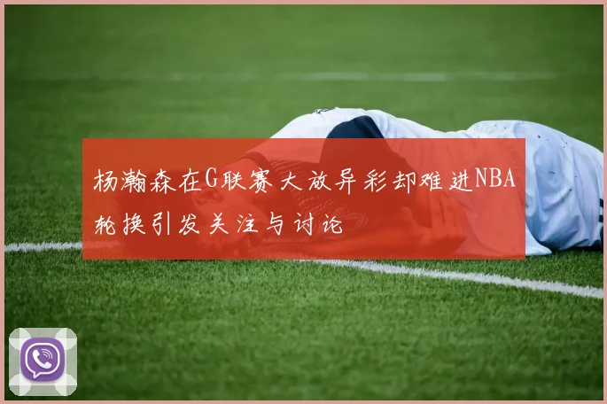 杨瀚森在G联赛大放异彩却难进NBA轮换引发关注与讨论