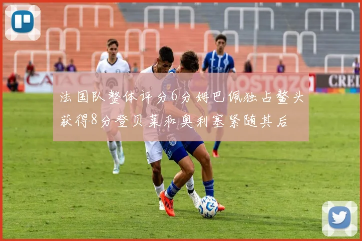 法国队整体评分6分姆巴佩独占鳌头获得8分登贝莱和奥利塞紧随其后
