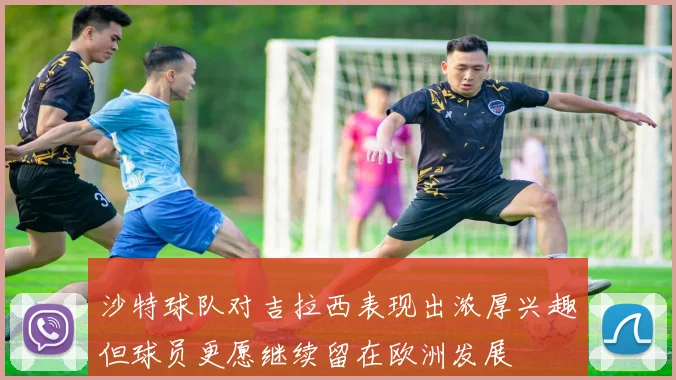 沙特球队对吉拉西表现出浓厚兴趣但球员更愿继续留在欧洲发展