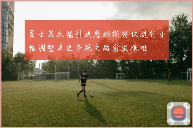 勇士若未能引进詹姆斯将仅进行小幅调整库里争冠之路愈发艰难