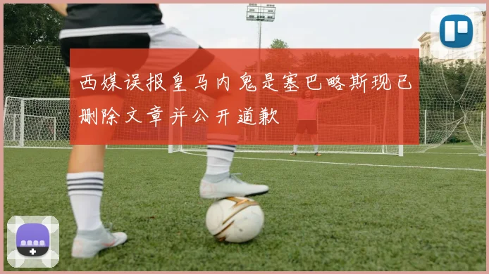西媒误报皇马内鬼是塞巴略斯现已删除文章并公开道歉