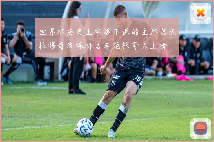 世界杯历史上中途下课的主帅盘点拉穆奇洛佩特吉车范根等人上榜