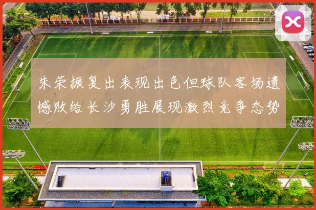 朱荣振复出表现出色但球队客场遗憾败给长沙勇胜展现激烈竞争态势